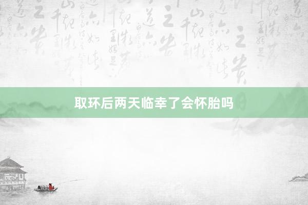 取环后两天临幸了会怀胎吗