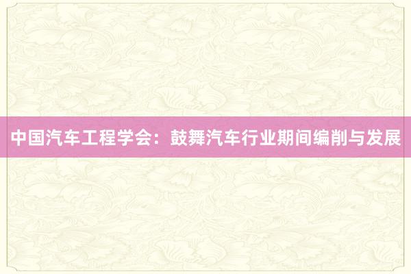中国汽车工程学会：鼓舞汽车行业期间编削与发展