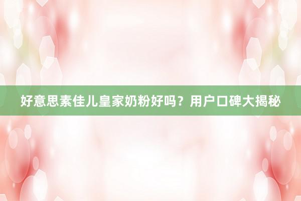 好意思素佳儿皇家奶粉好吗？用户口碑大揭秘