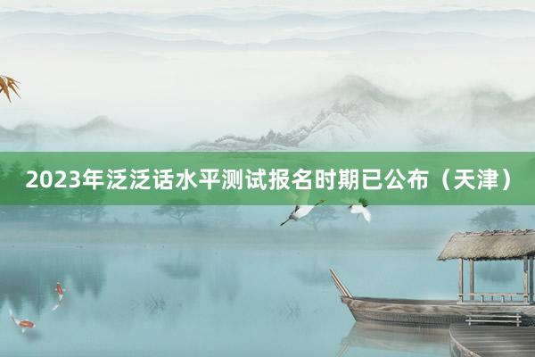 2023年泛泛话水平测试报名时期已公布（天津）