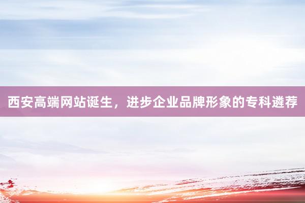 西安高端网站诞生，进步企业品牌形象的专科遴荐