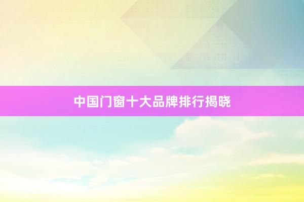 中国门窗十大品牌排行揭晓