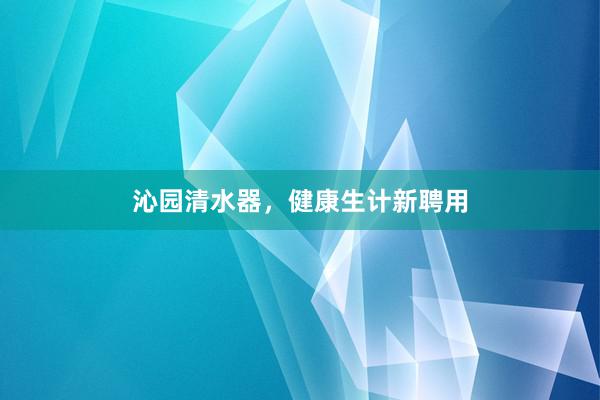 沁园清水器，健康生计新聘用
