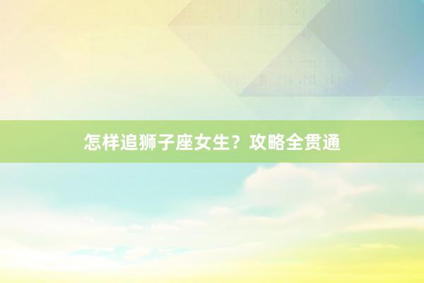 怎样追狮子座女生？攻略全贯通