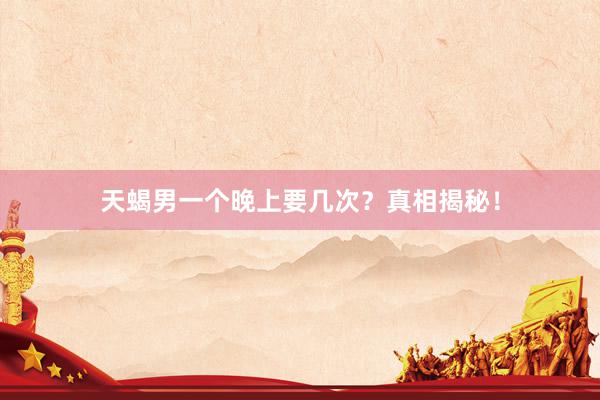 天蝎男一个晚上要几次？真相揭秘！