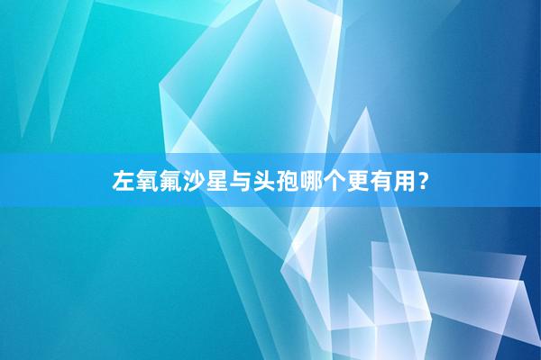 左氧氟沙星与头孢哪个更有用？
