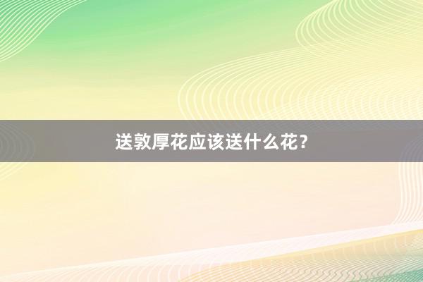 送敦厚花应该送什么花？