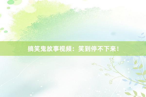 搞笑鬼故事视频：笑到停不下来！